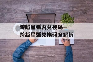 跨越星弧内兑换码--跨越星弧兑换码全解析