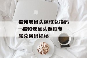 猫和老鼠头像框兑换码--猫和老鼠头像框专属兑换码揭秘