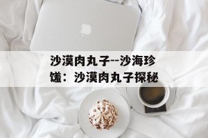 沙漠肉丸子--沙海珍馐：沙漠肉丸子探秘
