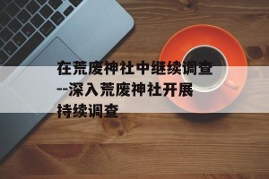 在荒废神社中继续调查--深入荒废神社开展持续调查
