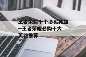王者荣耀十个必买英雄--王者荣耀必购十大英雄推荐