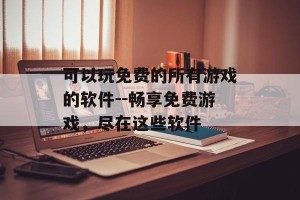 可以玩免费的所有游戏的软件--畅享免费游戏，尽在这些软件