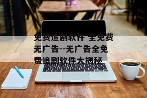 免费追剧软件 全免费无广告--无广告全免费追剧软件大揭秘