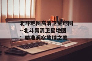 北斗地图高清卫星地图--北斗高清卫星地图：精准洞察地球之美