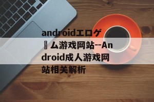 androidエロゲーム游戏网站--Android成人游戏网站相关解析