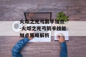 火炬之光弓箭手加点--火炬之光弓箭手技能加点策略解析