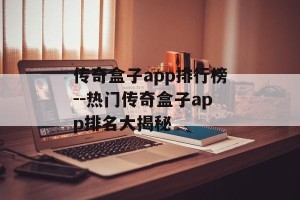 传奇盒子app排行榜--热门传奇盒子app排名大揭秘