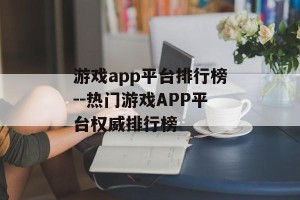 游戏app平台排行榜--热门游戏APP平台权威排行榜