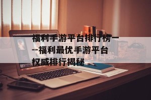 福利手游平台排行榜一--福利最优手游平台权威排行揭秘