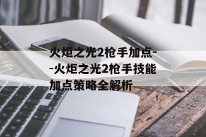 火炬之光2枪手加点--火炬之光2枪手技能加点策略全解析