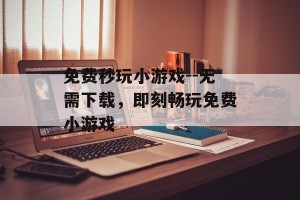 免费秒玩小游戏--无需下载，即刻畅玩免费小游戏