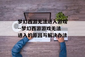 梦幻西游无法进入游戏--梦幻西游游戏无法进入的原因与解决办法