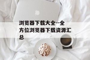 浏览器下载大全--全方位浏览器下载资源汇总