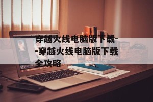 穿越火线电脑版下载--穿越火线电脑版下载全攻略