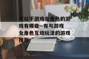 可以干游戏女角色的游戏有哪些--有与游戏女角色互动玩法的游戏推荐