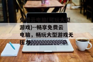 免费云电脑(可玩大型游戏)--畅享免费云电脑，畅玩大型游戏无压力