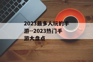 2023最多人玩的手游--2023热门手游大盘点