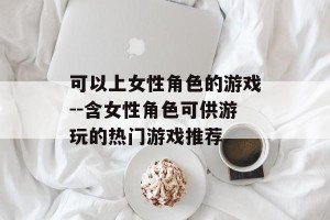 可以上女性角色的游戏--含女性角色可供游玩的热门游戏推荐