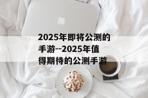 2025年即将公测的手游--2025年值得期待的公测手游