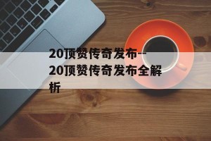 20顶赞传奇发布--20顶赞传奇发布全解析