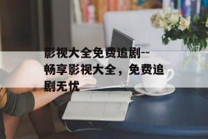 影视大全免费追剧--畅享影视大全，免费追剧无忧