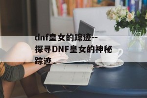 dnf皇女的踪迹--探寻DNF皇女的神秘踪迹