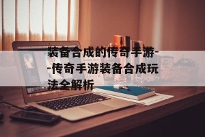 装备合成的传奇手游--传奇手游装备合成玩法全解析