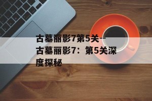 古墓丽影7第5关--古墓丽影7：第5关深度探秘