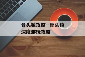 骨头镇攻略--骨头镇深度游玩攻略