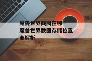 魔兽世界截图在哪--魔兽世界截图存储位置全解析