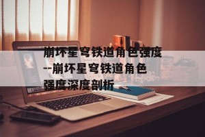 崩坏星穹铁道角色强度--崩坏星穹铁道角色强度深度剖析