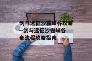 剑与远征沙霾峡谷攻略--剑与远征沙霾峡谷全流程攻略指南