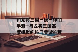 和龙将三国一模一样的手游--与龙将三国高度相似的热门手游推荐