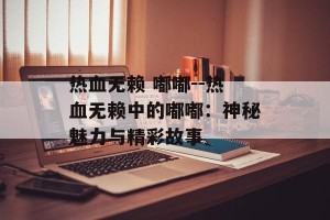 热血无赖 嘟嘟--热血无赖中的嘟嘟：神秘魅力与精彩故事