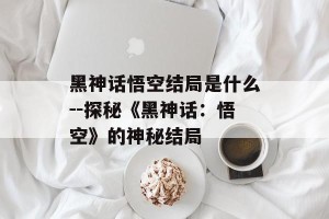 黑神话悟空结局是什么--探秘《黑神话：悟空》的神秘结局