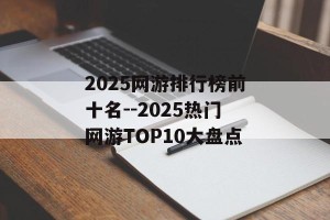2025网游排行榜前十名--2025热门网游TOP10大盘点