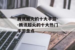 腾讯最火的十大手游--腾讯超火的十大热门手游盘点