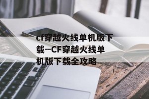 cf穿越火线单机版下载--CF穿越火线单机版下载全攻略