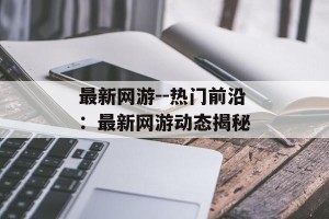 最新网游--热门前沿：最新网游动态揭秘
