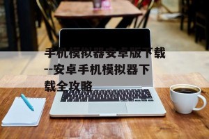 手机模拟器安卓版下载--安卓手机模拟器下载全攻略