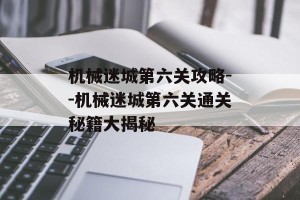 机械迷城第六关攻略--机械迷城第六关通关秘籍大揭秘