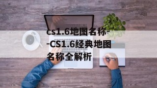 cs1.6地图名称--CS1.6经典地图名称全解析