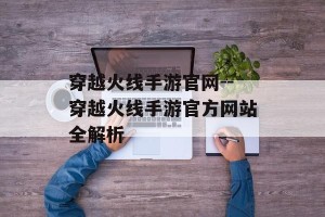 穿越火线手游官网--穿越火线手游官方网站全解析