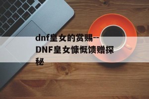 dnf皇女的赏赐--DNF皇女慷慨馈赠探秘