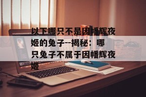 以下哪只不是因幡辉夜姬的兔子--揭秘：哪只兔子不属于因幡辉夜姬