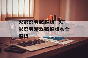 火影忍者破解版--火影忍者游戏破解版本全解析