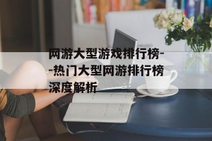 网游大型游戏排行榜--热门大型网游排行榜深度解析