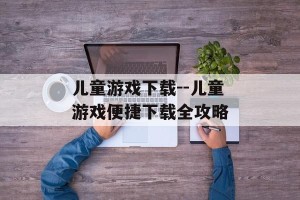 儿童游戏下载--儿童游戏便捷下载全攻略