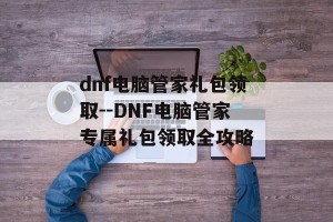 dnf电脑管家礼包领取--DNF电脑管家专属礼包领取全攻略
