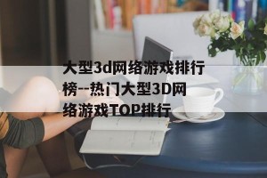 大型3d网络游戏排行榜--热门大型3D网络游戏TOP排行